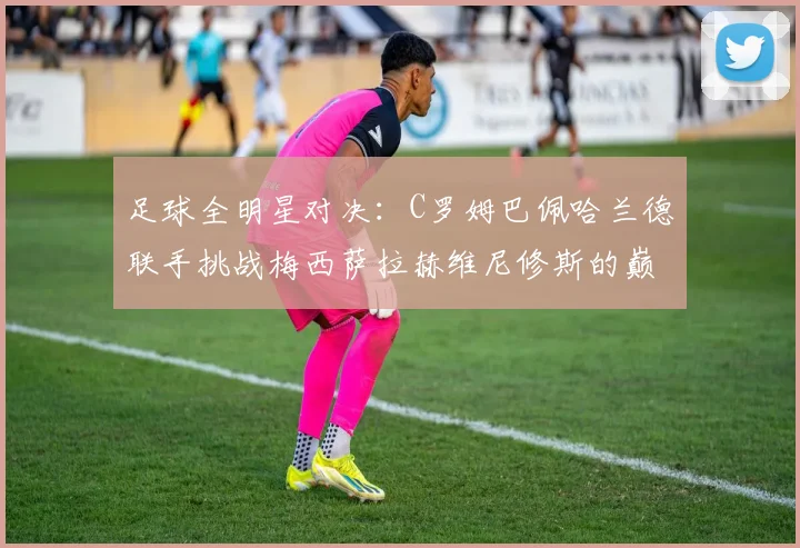 足球全明星对决：C罗姆巴佩哈兰德联手挑战梅西萨拉赫维尼修斯的巅峰之战