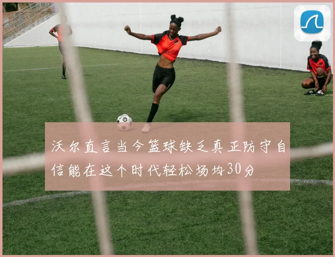 沃尔直言当今篮球缺乏真正防守自信能在这个时代轻松场均30分