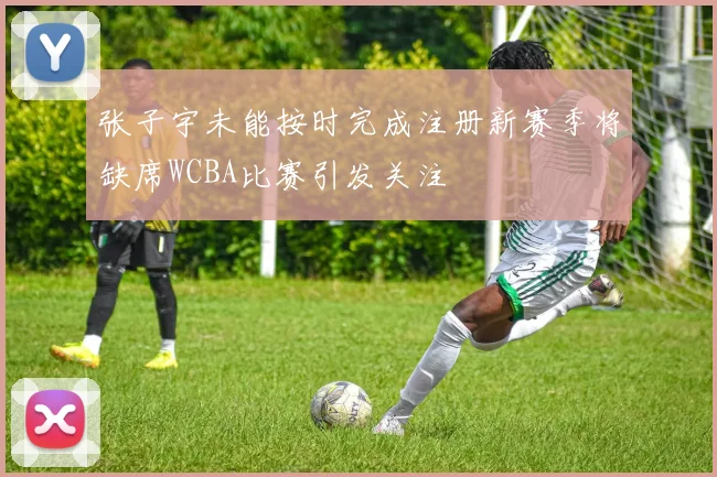 张子宇未能按时完成注册新赛季将缺席WCBA比赛引发关注