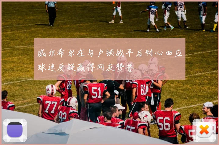 威尔希尔在与卢顿战平后耐心回应球迷质疑赢得网友赞誉