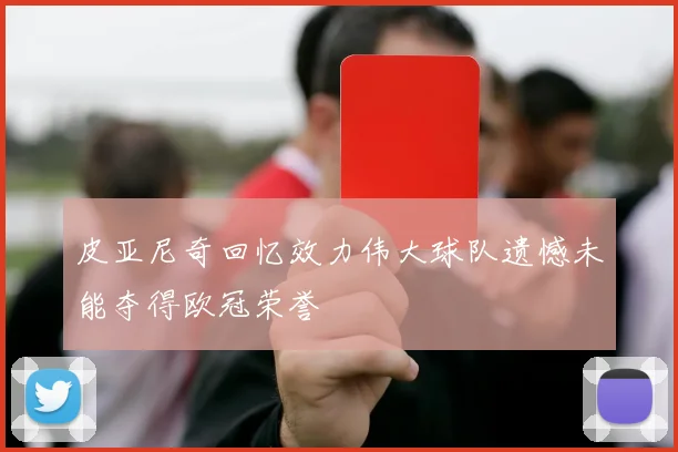 皮亚尼奇回忆效力伟大球队遗憾未能夺得欧冠荣誉