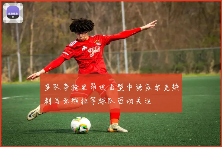 多队争抢里昂攻击型中场苏尔克热刺马竞维拉等球队密切关注