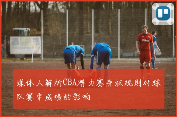 媒体人解析CBA潜力赛弃权规则对球队赛季成绩的影响