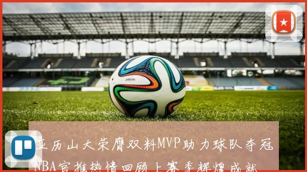 亚历山大荣膺双料MVP助力球队夺冠NBA官推热情回顾上赛季辉煌成就