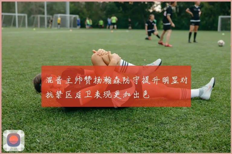 混音主帅赞杨瀚森防守提升明显对抗禁区后卫表现更加出色
