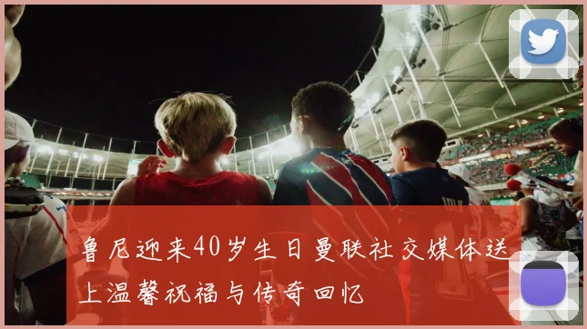 鲁尼迎来40岁生日曼联社交媒体送上温馨祝福与传奇回忆