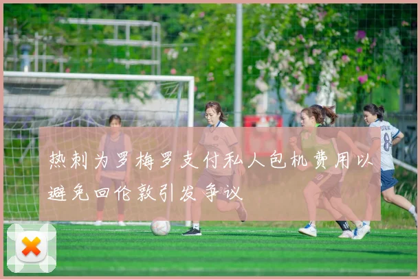 热刺为罗梅罗支付私人包机费用以避免回伦敦引发争议