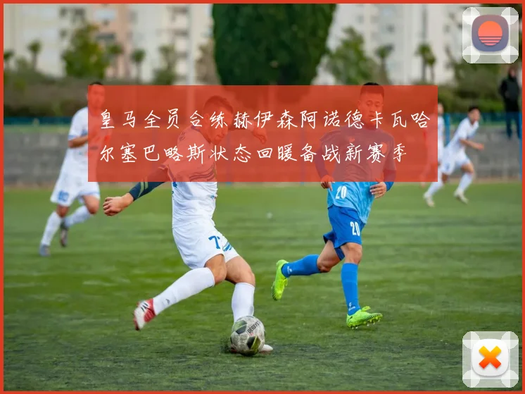 皇马全员合练赫伊森阿诺德卡瓦哈尔塞巴略斯状态回暖备战新赛季