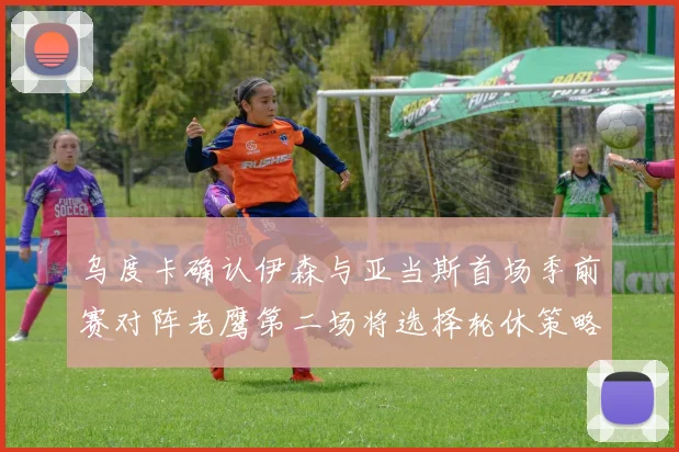 乌度卡确认伊森与亚当斯首场季前赛对阵老鹰第二场将选择轮休策略