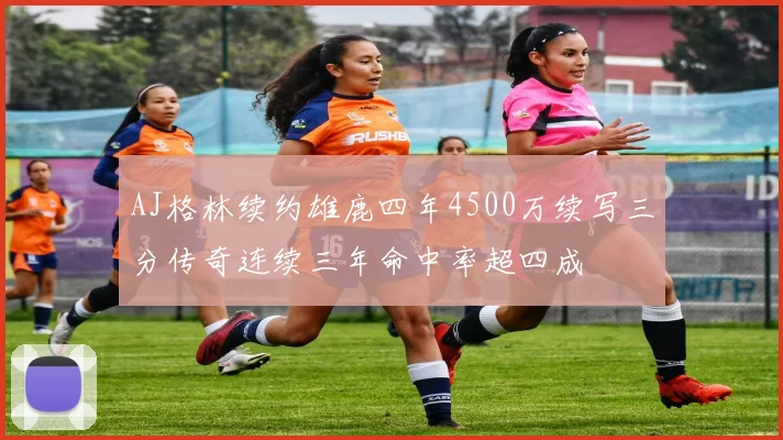 AJ格林续约雄鹿四年4500万续写三分传奇连续三年命中率超四成