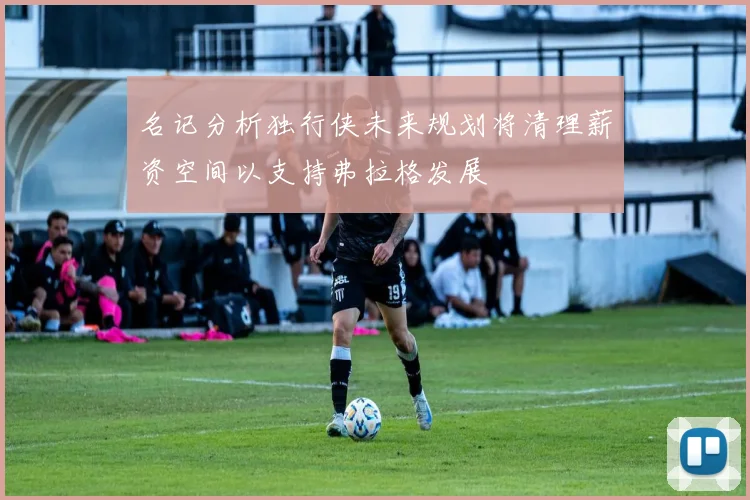 名记分析独行侠未来规划将清理薪资空间以支持弗拉格发展