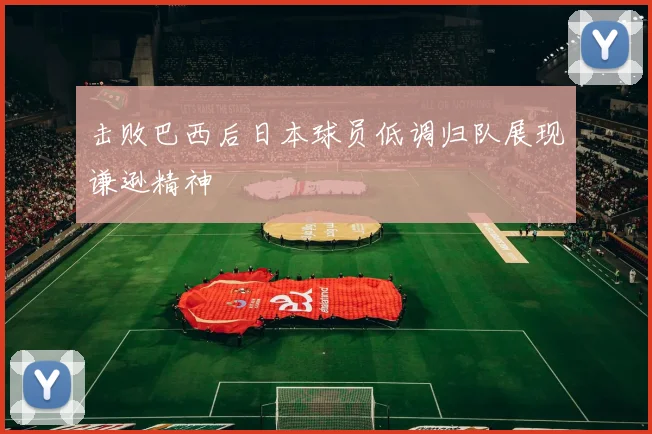 击败巴西后日本球员低调归队展现谦逊精神