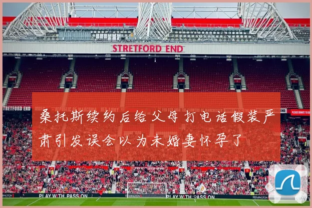 桑托斯续约后给父母打电话假装严肃引发误会以为未婚妻怀孕了