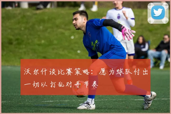 沃尔什谈比赛策略：愿为球队付出一切以打乱对手节奏