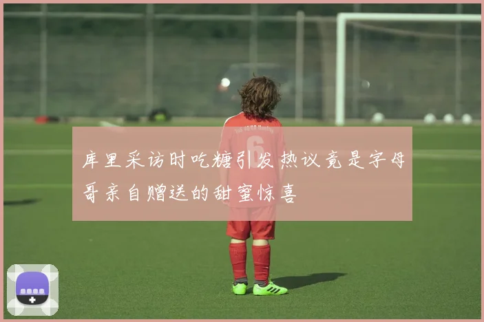 库里采访时吃糖引发热议竟是字母哥亲自赠送的甜蜜惊喜