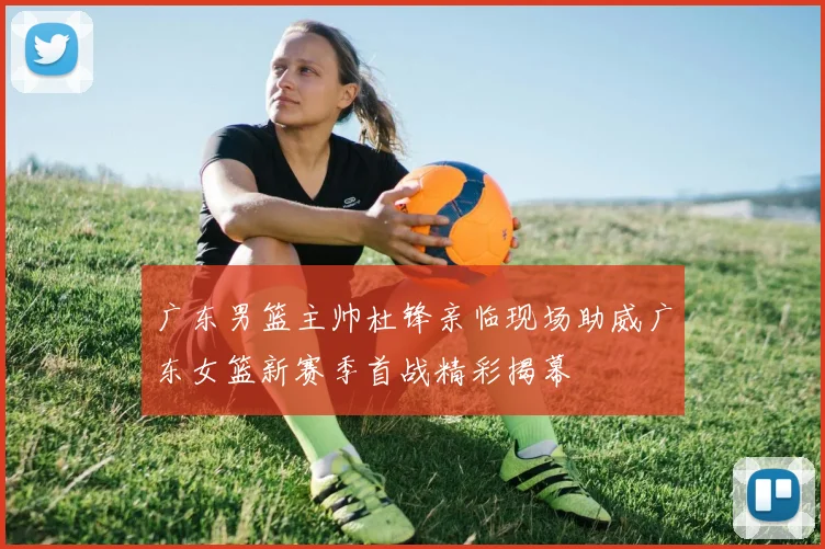 广东男篮主帅杜锋亲临现场助威广东女篮新赛季首战精彩揭幕