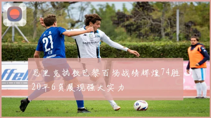 恩里克执教巴黎百场战绩辉煌74胜20平6负展现强大实力