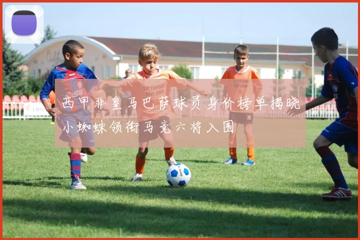 西甲非皇马巴萨球员身价榜单揭晓小蜘蛛领衔马竞六将入围