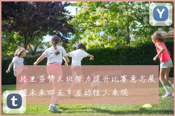 格里芬赞文班努力提升比赛意志展望未来四五年后的惊人表现