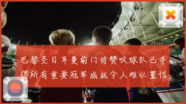 巴黎圣日耳曼前门将赞叹球队已夺得所有重要冠军成就令人难以置信