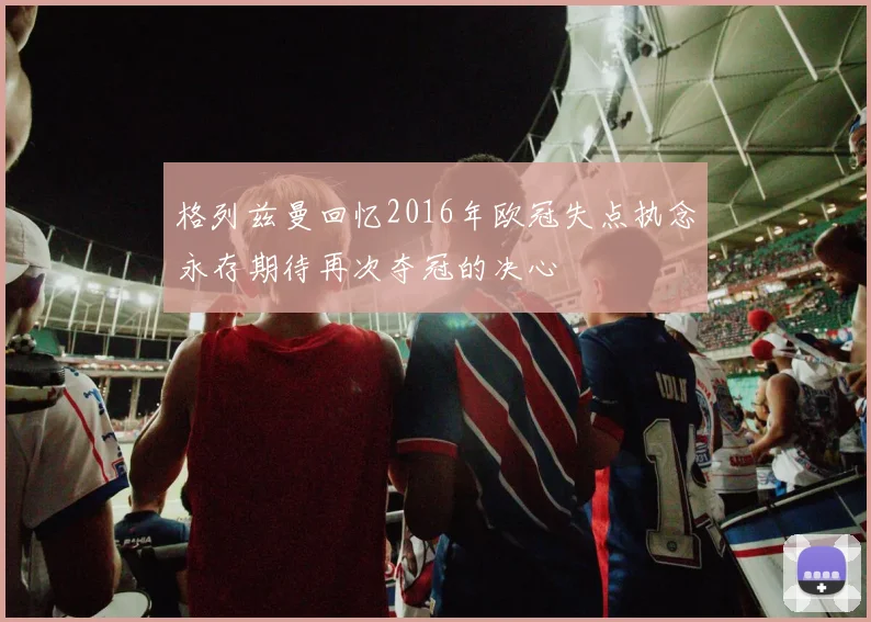 格列兹曼回忆2016年欧冠失点执念永存期待再次夺冠的决心