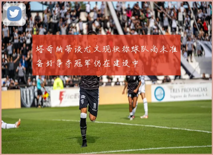 塔奇纳蒂谈尤文现状称球队尚未准备好争夺冠军仍在建设中