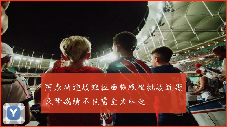 阿森纳迎战维拉面临艰难挑战近期交锋战绩不佳需全力以赴