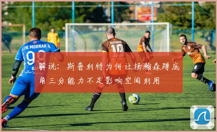 解说：斯普利特为何让杨瀚森蹲底角三分能力不足影响空间利用