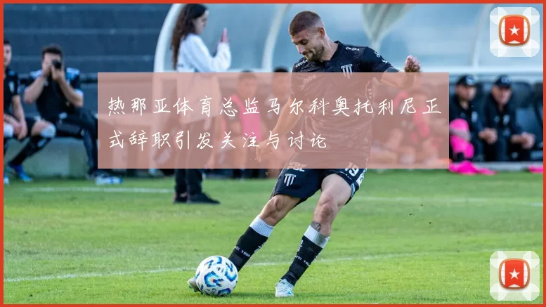 热那亚体育总监马尔科奥托利尼正式辞职引发关注与讨论