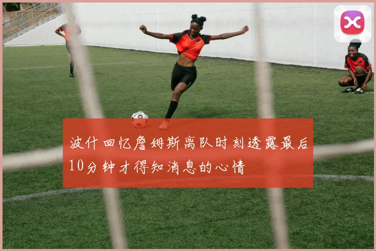 波什回忆詹姆斯离队时刻透露最后10分钟才得知消息的心情