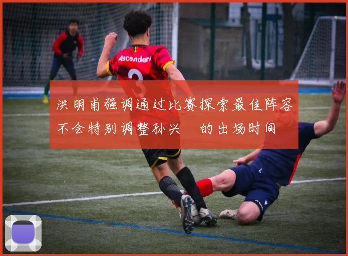 洪明甫强调通过比赛探索最佳阵容不会特别调整孙兴慜的出场时间