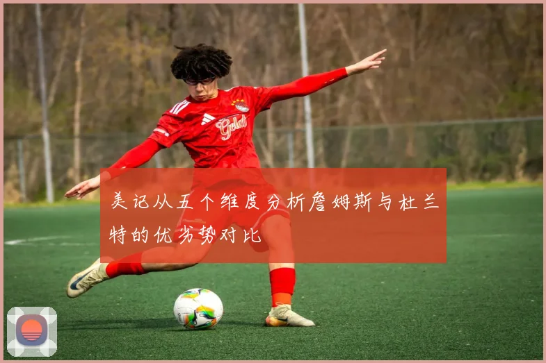 美记从五个维度分析詹姆斯与杜兰特的优劣势对比