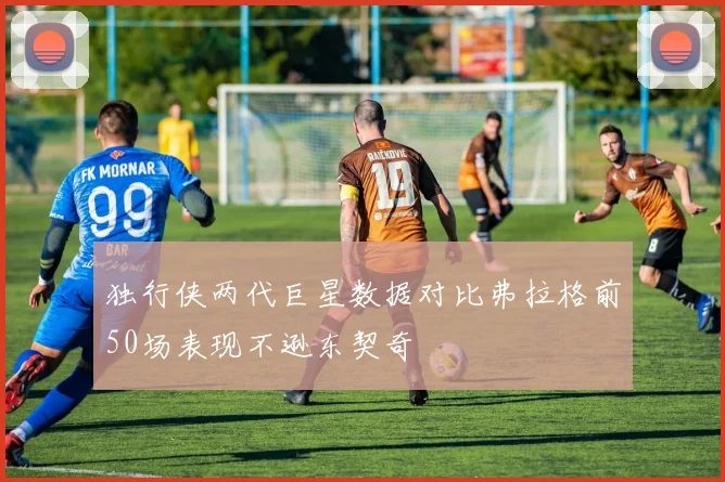 独行侠两代巨星数据对比弗拉格前50场表现不逊东契奇