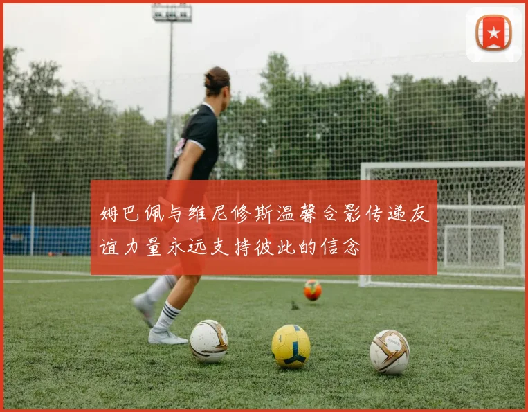 姆巴佩与维尼修斯温馨合影传递友谊力量永远支持彼此的信念