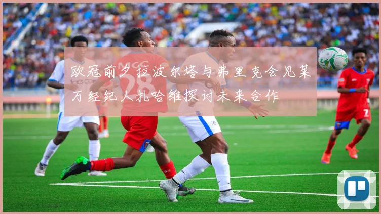 欧冠前夕拉波尔塔与弗里克会见莱万经纪人扎哈维探讨未来合作