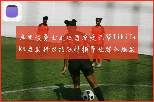 库里谈勇士进攻哲学受巴萨TikiTaka启发科尔的独特指导让球队焕发新生