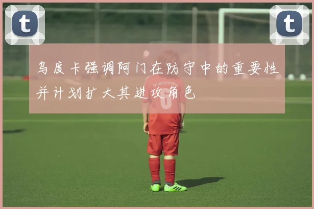 乌度卡强调阿门在防守中的重要性并计划扩大其进攻角色